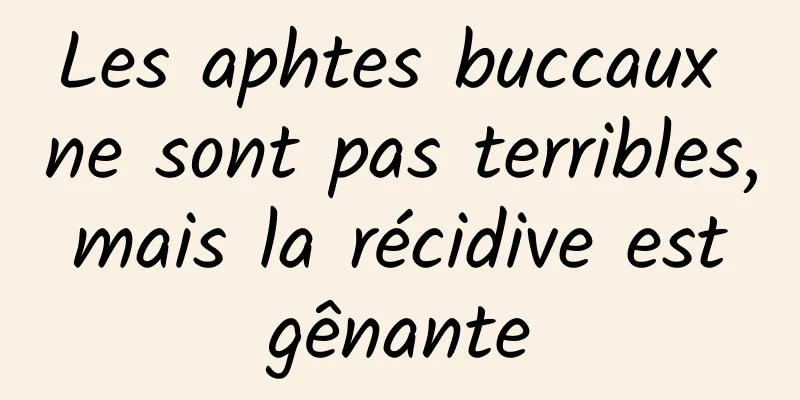 Les aphtes buccaux ne sont pas terribles, mais la récidive est gênante
