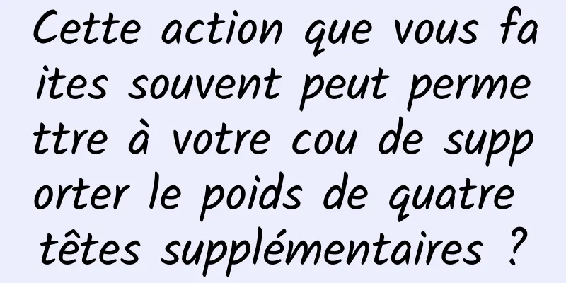 Cette action que vous faites souvent peut permettre à votre cou de supporter le poids de quatre têtes supplémentaires ?