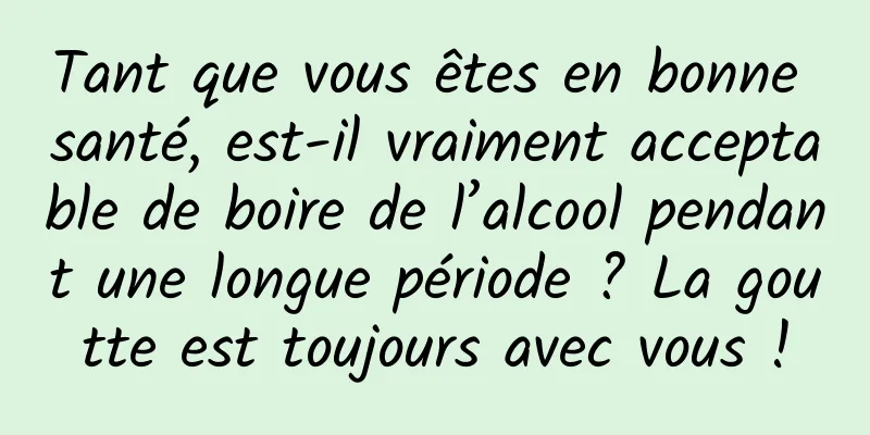 Tant que vous êtes en bonne santé, est-il vraiment acceptable de boire de l’alcool pendant une longue période ? La goutte est toujours avec vous !