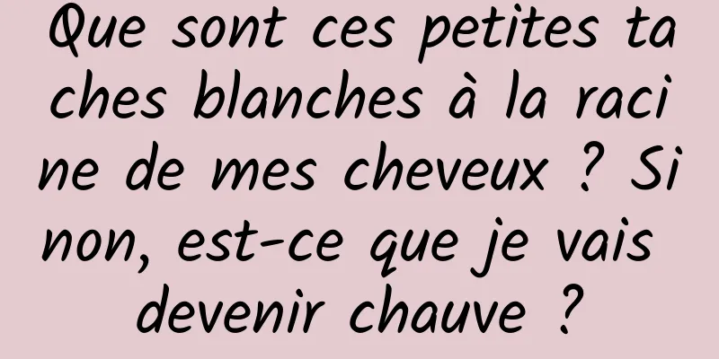 Que sont ces petites taches blanches à la racine de mes cheveux ? Sinon, est-ce que je vais devenir chauve ?