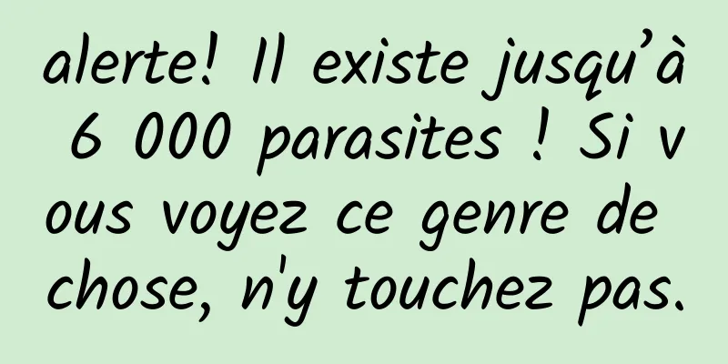 alerte! Il existe jusqu’à 6 000 parasites ! Si vous voyez ce genre de chose, n'y touchez pas.