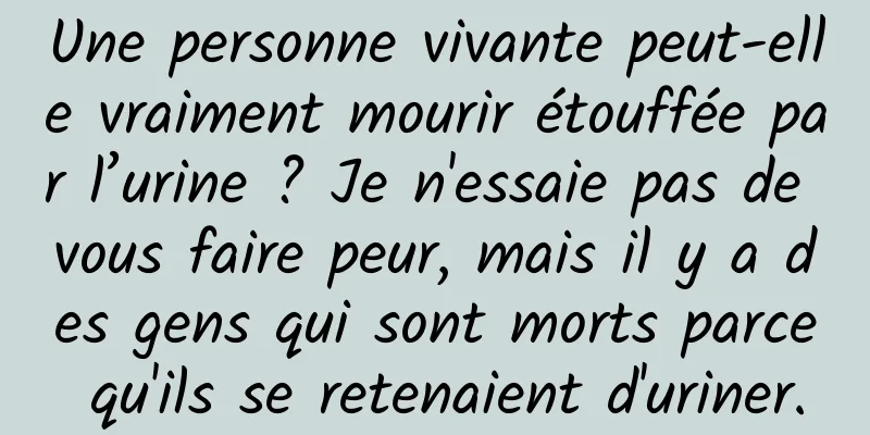 Une personne vivante peut-elle vraiment mourir étouffée par l’urine ? Je n'essaie pas de vous faire peur, mais il y a des gens qui sont morts parce qu'ils se retenaient d'uriner.