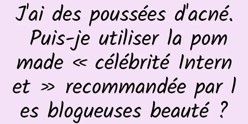 J'ai des poussées d'acné. Puis-je utiliser la pommade « célébrité Internet » recommandée par les blogueuses beauté ?