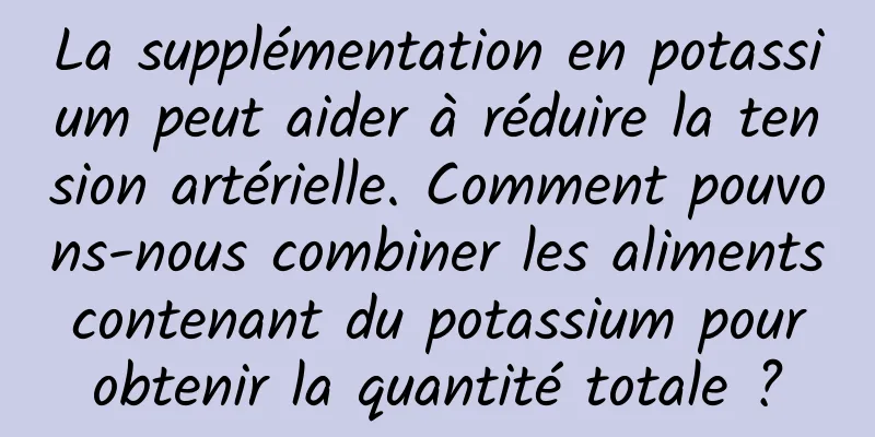 La supplémentation en potassium peut aider à réduire la tension artérielle. Comment pouvons-nous combiner les aliments contenant du potassium pour obtenir la quantité totale ?
