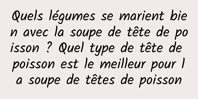 Quels légumes se marient bien avec la soupe de tête de poisson ? Quel type de tête de poisson est le meilleur pour la soupe de têtes de poisson