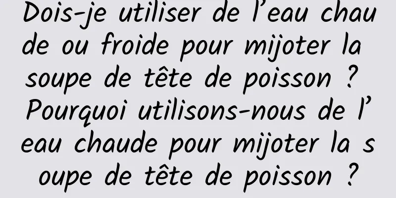 Dois-je utiliser de l’eau chaude ou froide pour mijoter la soupe de tête de poisson ? Pourquoi utilisons-nous de l’eau chaude pour mijoter la soupe de tête de poisson ?
