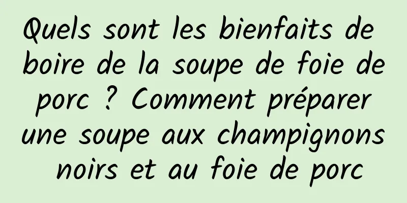 Quels sont les bienfaits de boire de la soupe de foie de porc ? Comment préparer une soupe aux champignons noirs et au foie de porc