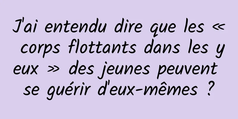 J'ai entendu dire que les « corps flottants dans les yeux » des jeunes peuvent se guérir d'eux-mêmes ?