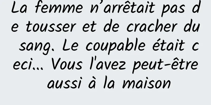 La femme n’arrêtait pas de tousser et de cracher du sang. Le coupable était ceci... Vous l'avez peut-être aussi à la maison