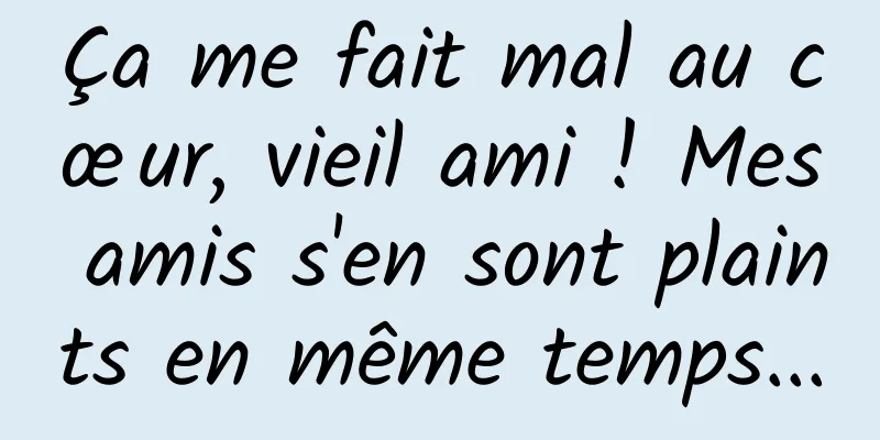 Ça me fait mal au cœur, vieil ami ! Mes amis s'en sont plaints en même temps...