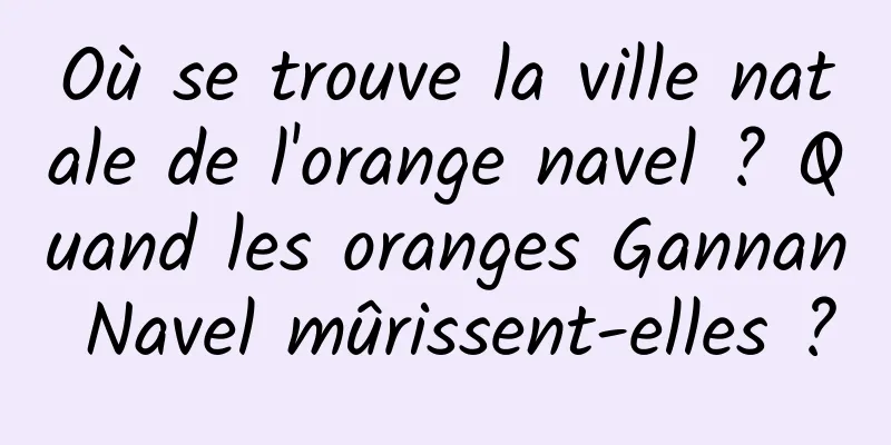 Où se trouve la ville natale de l'orange navel ? Quand les oranges Gannan Navel mûrissent-elles ?