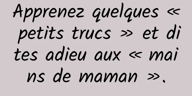 Apprenez quelques « petits trucs » et dites adieu aux « mains de maman ».