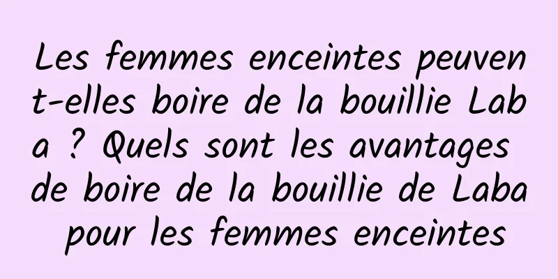 Les femmes enceintes peuvent-elles boire de la bouillie Laba ? Quels sont les avantages de boire de la bouillie de Laba pour les femmes enceintes