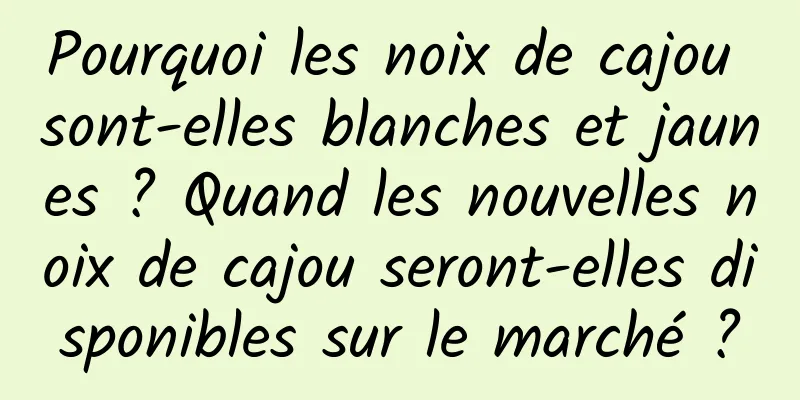 Pourquoi les noix de cajou sont-elles blanches et jaunes ? Quand les nouvelles noix de cajou seront-elles disponibles sur le marché ?