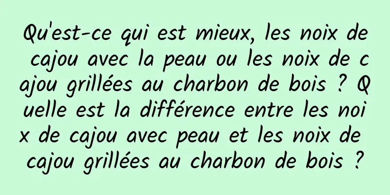 Qu'est-ce qui est mieux, les noix de cajou avec la peau ou les noix de cajou grillées au charbon de bois ? Quelle est la différence entre les noix de cajou avec peau et les noix de cajou grillées au charbon de bois ?
