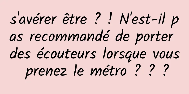 s'avérer être ? ! N'est-il pas recommandé de porter des écouteurs lorsque vous prenez le métro ? ? ?