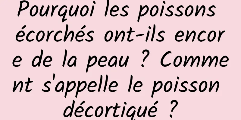 Pourquoi les poissons écorchés ont-ils encore de la peau ? Comment s'appelle le poisson décortiqué ?