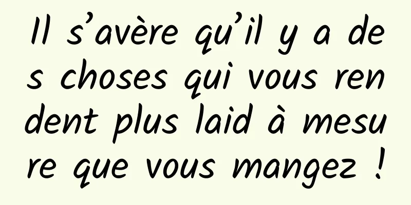 Il s’avère qu’il y a des choses qui vous rendent plus laid à mesure que vous mangez !