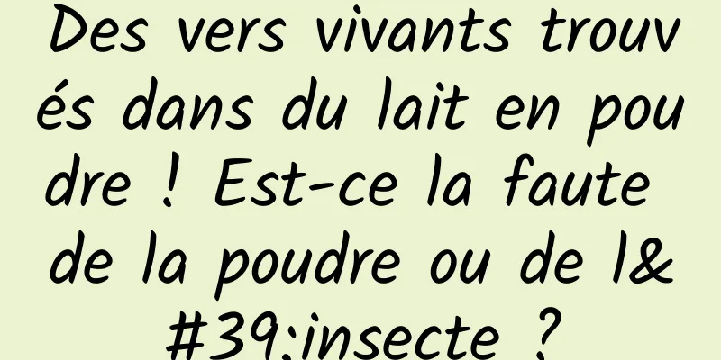 Des vers vivants trouvés dans du lait en poudre ! Est-ce la faute de la poudre ou de l'insecte ?
