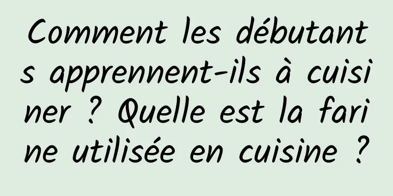 Comment les débutants apprennent-ils à cuisiner ? Quelle est la farine utilisée en cuisine ?