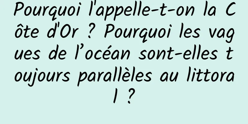 Pourquoi l'appelle-t-on la Côte d'Or ? Pourquoi les vagues de l’océan sont-elles toujours parallèles au littoral ?