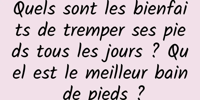 Quels sont les bienfaits de tremper ses pieds tous les jours ? Quel est le meilleur bain de pieds ?