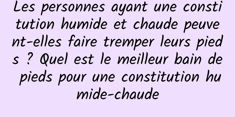 Les personnes ayant une constitution humide et chaude peuvent-elles faire tremper leurs pieds ? Quel est le meilleur bain de pieds pour une constitution humide-chaude