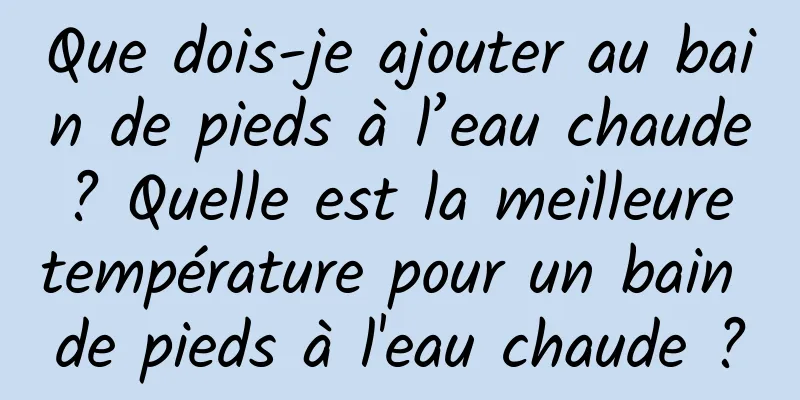 Que dois-je ajouter au bain de pieds à l’eau chaude ? Quelle est la meilleure température pour un bain de pieds à l'eau chaude ?