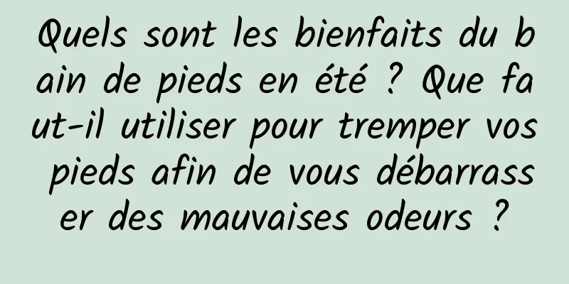 Quels sont les bienfaits du bain de pieds en été ? Que faut-il utiliser pour tremper vos pieds afin de vous débarrasser des mauvaises odeurs ?