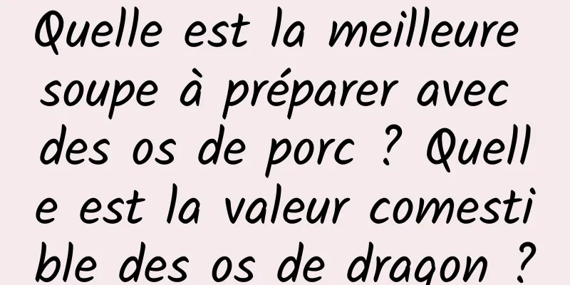 Quelle est la meilleure soupe à préparer avec des os de porc ? Quelle est la valeur comestible des os de dragon ?