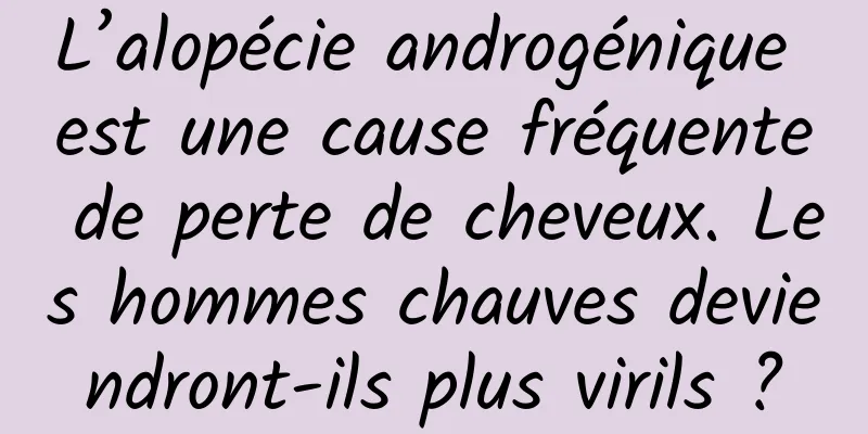 L’alopécie androgénique est une cause fréquente de perte de cheveux. Les hommes chauves deviendront-ils plus virils ?