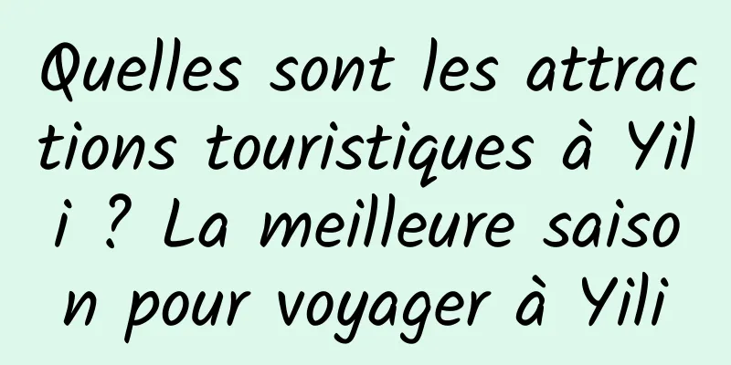 Quelles sont les attractions touristiques à Yili ? La meilleure saison pour voyager à Yili