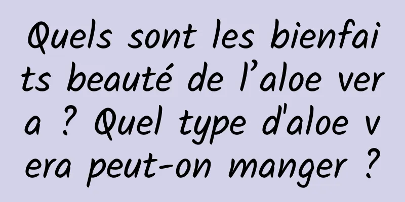 Quels sont les bienfaits beauté de l’aloe vera ? Quel type d'aloe vera peut-on manger ?