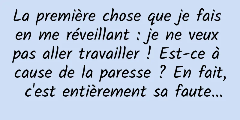 La première chose que je fais en me réveillant : je ne veux pas aller travailler ! Est-ce à cause de la paresse ? En fait, c'est entièrement sa faute...