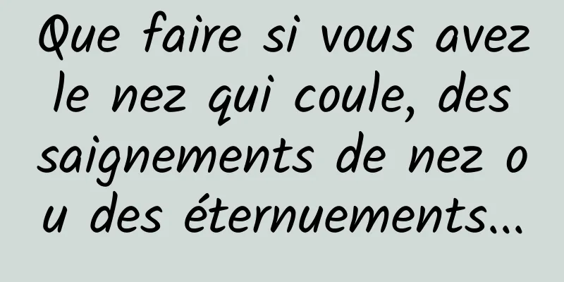 Que faire si vous avez le nez qui coule, des saignements de nez ou des éternuements...