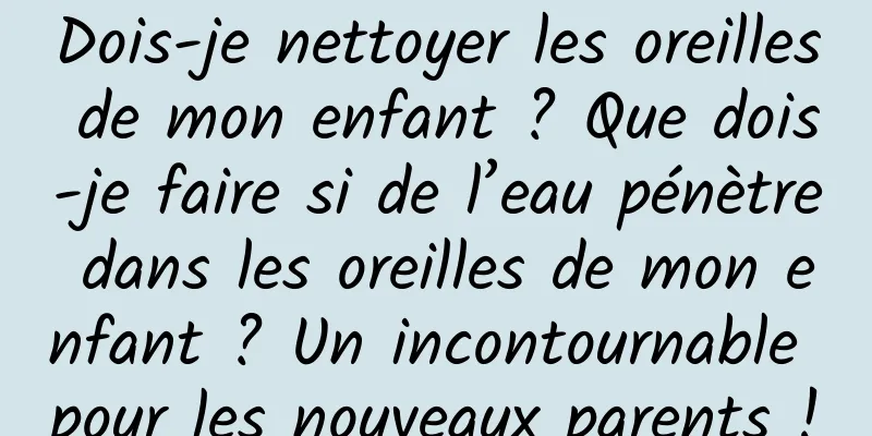Dois-je nettoyer les oreilles de mon enfant ? Que dois-je faire si de l’eau pénètre dans les oreilles de mon enfant ? Un incontournable pour les nouveaux parents !