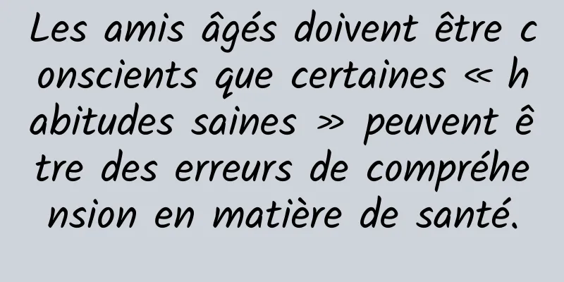 Les amis âgés doivent être conscients que certaines « habitudes saines » peuvent être des erreurs de compréhension en matière de santé.
