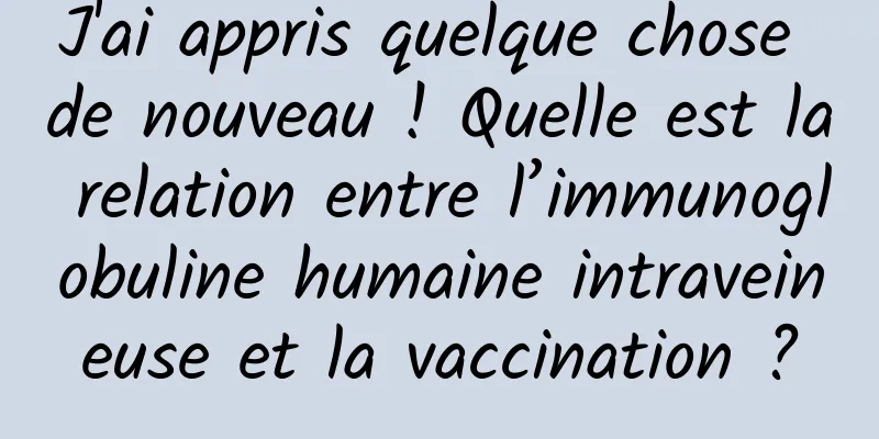 J'ai appris quelque chose de nouveau ! Quelle est la relation entre l’immunoglobuline humaine intraveineuse et la vaccination ?