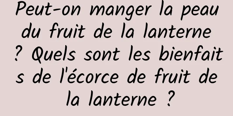 Peut-on manger la peau du fruit de la lanterne ? Quels sont les bienfaits de l'écorce de fruit de la lanterne ?