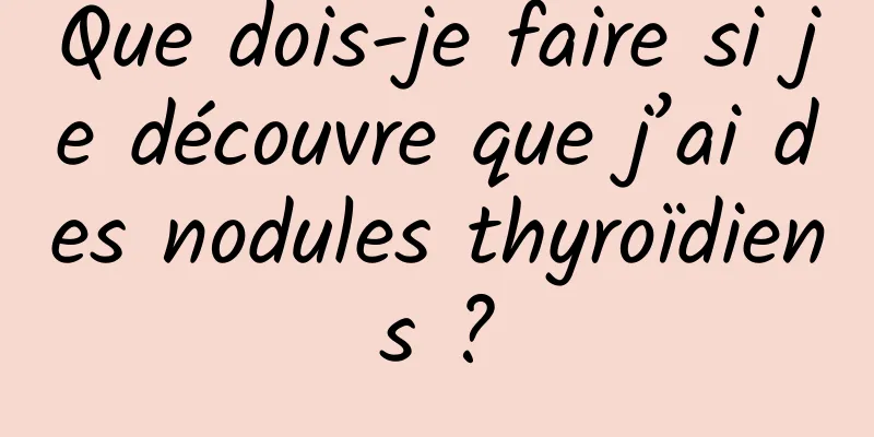 Que dois-je faire si je découvre que j’ai des nodules thyroïdiens ?