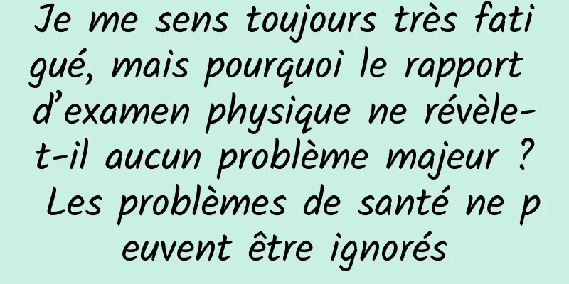 Je me sens toujours très fatigué, mais pourquoi le rapport d’examen physique ne révèle-t-il aucun problème majeur ? Les problèmes de santé ne peuvent être ignorés
