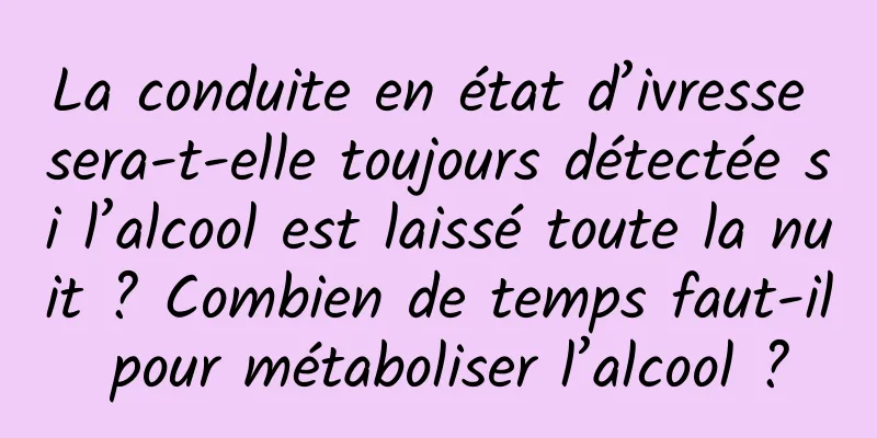 La conduite en état d’ivresse sera-t-elle toujours détectée si l’alcool est laissé toute la nuit ? Combien de temps faut-il pour métaboliser l’alcool ?