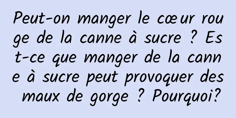 Peut-on manger le cœur rouge de la canne à sucre ? Est-ce que manger de la canne à sucre peut provoquer des maux de gorge ? Pourquoi?