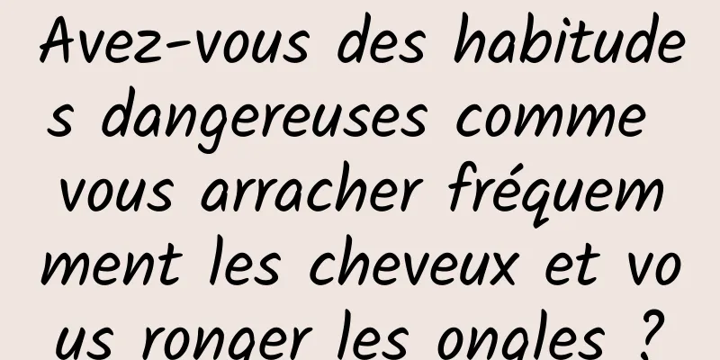 Avez-vous des habitudes dangereuses comme vous arracher fréquemment les cheveux et vous ronger les ongles ?