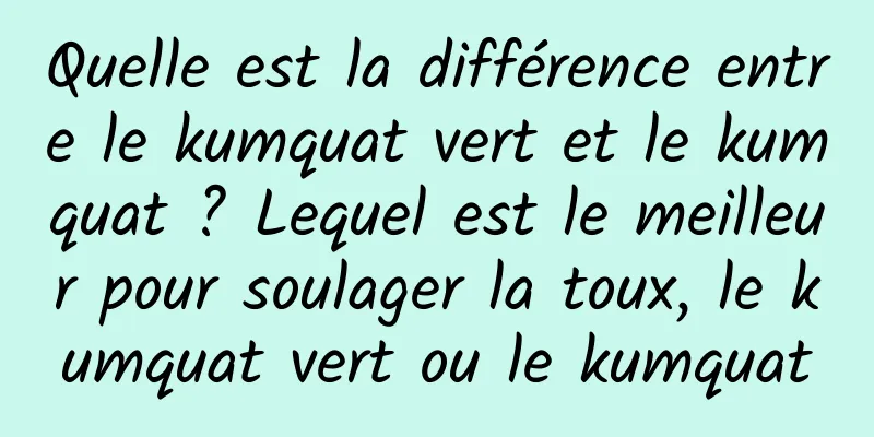 Quelle est la différence entre le kumquat vert et le kumquat ? Lequel est le meilleur pour soulager la toux, le kumquat vert ou le kumquat