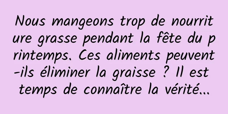 Nous mangeons trop de nourriture grasse pendant la fête du printemps. Ces aliments peuvent-ils éliminer la graisse ? Il est temps de connaître la vérité...