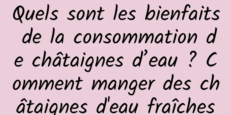 Quels sont les bienfaits de la consommation de châtaignes d’eau ? Comment manger des châtaignes d'eau fraîches