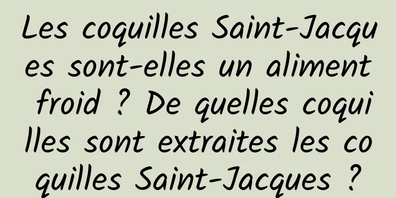 Les coquilles Saint-Jacques sont-elles un aliment froid ? De quelles coquilles sont extraites les coquilles Saint-Jacques ?
