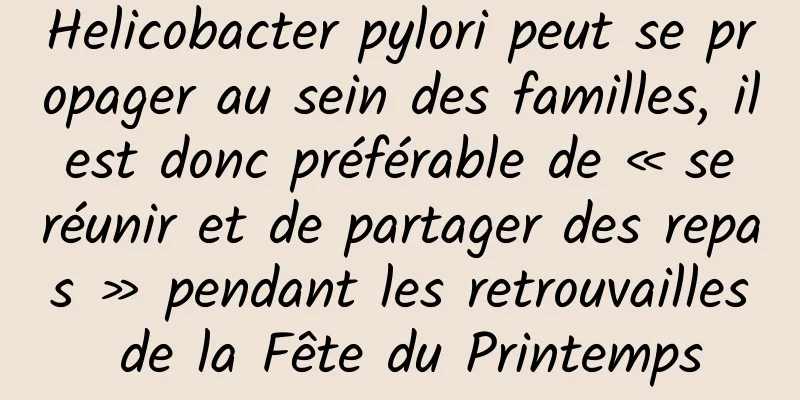 Helicobacter pylori peut se propager au sein des familles, il est donc préférable de « se réunir et de partager des repas » pendant les retrouvailles de la Fête du Printemps