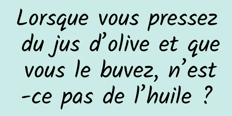 Lorsque vous pressez du jus d’olive et que vous le buvez, n’est-ce pas de l’huile ?